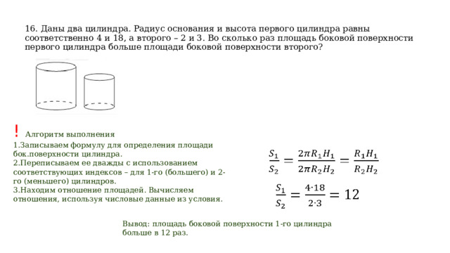 16. Даны два цилиндра. Радиус основания и высота первого цилиндра равны соответственно 4 и 18, а второго – 2 и 3. Во сколько раз площадь боковой поверхности первого цилиндра больше площади боковой поверхности второго? ! Алгоритм выполнения Записываем формулу для определения площади бок.поверхности цилиндра. Переписываем ее дважды с использованием соответствующих индексов – для 1-го (большего) и 2-го (меньшего) цилиндров. Находим отношение площадей. Вычисляем отношения, используя числовые данные из условия. Вывод: площадь боковой поверхности 1-го цилиндра больше в 12 раз.   