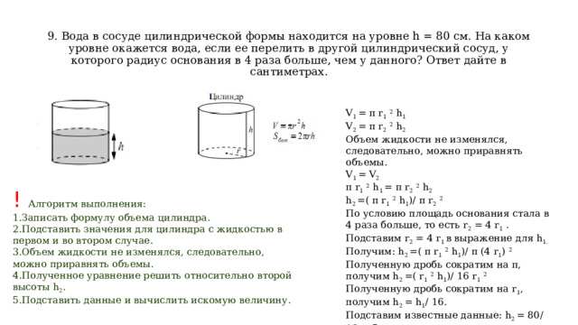  9. Вода в сосуде цилиндрической формы находится на уровне h = 80 см. На каком уровне окажется вода, если ее перелить в другой цилиндрический сосуд, у которого радиус основания в 4 раза больше, чем у данного? Ответ дайте в сантиметрах. V 1  = π r 1   2  h 1 V 2  = π r 2   2  h 2 Объем жидкости не изменялся, следовательно, можно приравнять объемы. V 1  = V 2 π r 1   2  h 1  = π r 2   2  h 2 h 2  =( π r 1   2  h 1 )/ π r 2   2 По условию площадь основания стала в 4 раза больше, то есть r 2  = 4 r 1  . Подставим r 2  = 4 r 1  в выражение для h 1. Получим: h 2  =( π r 1   2  h 1 )/ π (4 r 1 )  2 Полученную дробь сократим на π, получим h 2  =( r 1   2  h 1 )/ 16 r 1   2 Полученную дробь сократим на r 1 , получим h 2  = h 1 / 16. Подставим известные данные: h 2  = 80/ 16 = 5 см. Ответ: 5. ! Алгоритм выполнения: Записать формулу объема цилиндра. Подставить значения для цилиндра с жидкостью в первом и во втором случае. Объем жидкости не изменялся, следовательно, можно приравнять объемы. Полученное уравнение решить относительно второй высоты h 2 . Подставить данные и вычислить искомую величину. 