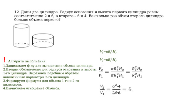 12. Даны два цилиндра. Радиус основания и высота первого цилиндра равны соответственно 2 и 6, а второго – 6 и 4. Во сколько раз объем второго цилиндра больше объема первого? V 1 =πR 1 2 H 1 ,  V 2 =πR 2 2 H 2 . ! Алгоритм выполнения Записываем ф-лу для вычисления объема цилиндра. Вводим обозначения для радиуса основания и высоты 1-го цилиндра. Выражаем подобным образом аналогичные параметры 2-го цилиндра. Формируем формулы для объема 1-го и 2-го цилиндров. Вычисляем отношение объемов. 
