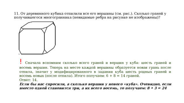 11. От деревянного кубика отпилили все его вершины (см. рис.). Сколько граней у получившегося многогранника (невидимые ребра на рисунке не изображены)? ! Сначала вспомним сколько всего граней и вершин у куба: шесть граней и восемь вершин. Теперь на месте каждой вершины образуется новая грань после отпила, значит у модифицированного в задании куба шесть родных граней и восемь новых (после отпила). Итого получаем: 6 + 8 = 14 граней. Ответ: 14. Если бы нас спросили, а сколько вершин у нового «куба». Очевидно, если вместо одной становится три, а их всего восемь, то получаем: 8 • 3 = 24 