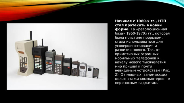 Начиная с 1980-х гг., НТП стал протекать в новой форме.  Та «революционная база» 1950-1970х гг., которая была поистине прорывом, стала использоваться для усовершенствования и развития нового. Так, от примитивных огромных мобильных телефонов к началу нового тысячелетия мир пришёл к почти невидимым устройствам (Рис. 2). От мощных, занимающих целые этажи компьютеров – к переносным гаджетам. 