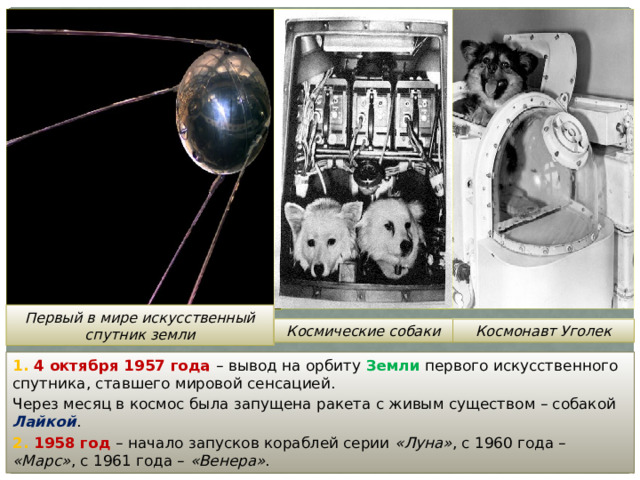 Первый в мире искусственный спутник земли Космические собаки Космонавт Уголек 1. 4 октября 1957 года – вывод на орбиту Земли первого искусственного спутника, ставшего мировой сенсацией. Через месяц в космос была запущена ракета с живым существом – собакой Лайкой . 2. 1958 год – начало запусков кораблей серии «Луна» , с 1960 года – «Марс» , с 1961 года – «Венера» . 