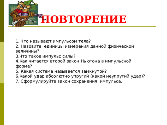 ПОВТОРЕНИЕ 1. Что называют импульсом тела? 2. Назовите единицы измерения данной физической величины? 3.Что такое импульс силы? 4.Как читается второй закон Ньютона в импульсной форме? 5. Какая система называется замкнутой? 6.Какой удар абсолютно упругий (какой неупругий удар)? 7. Сформулируйте закон сохранения импульса. 