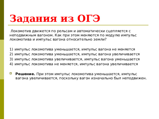 Задания из ОГЭ  Локомотив движется по рельсам и автоматически сцепляется с неподвижным вагоном. Как при этом меняются по модулю импульс локомотива и импульс вагона относительно земли?   1)  импульс локомотива уменьшается, импульс вагона не меняется 2)  импульс локомотива уменьшается, импульс вагона увеличивается 3)  импульс локомотива увеличивается, импульс вагона уменьшается 4)  импульс локомотива не меняется, импульс вагона увеличивается Решение. При этом импульс локомотива уменьшается, импульс вагона увеличивается, поскольку вагон изначально был неподвижен. 