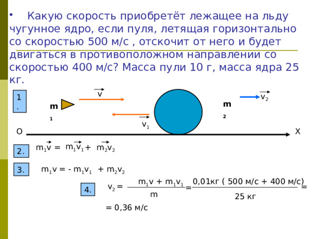  Какую скорость приобретёт лежащее на льду чугунное ядро, если пуля, летящая горизонтально со скоростью 500 м/с , отскочит от него и будет двигаться в противоположном направлении со скоростью 400 м/с? Масса пули 10 г, масса ядра 25 кг. v v 2 1. m 2 m 1 v 1 X O m 1 v 1 m 1 v = + m 2 v 2 2. = - m 1 v 1 + m 2 v 2 m 1 v 3. m 1 v + m 1 v 1 0,01кг ( 500 м/с + 400 м/с) v 2 = = = 4. m 25 кг = 0,36 м/с 