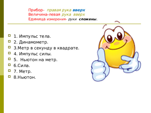           Прибор- правая рука вверх  Величина-левая рука вверх  Единица измерения- руки сложены .   1. Импульс тела. 2. Динамометр. 3.Метр в секунду в квадрате. 4. Импульс силы. 5. Ньютон на метр. 6.Сила. 7. Метр. 8.Ньютон. 