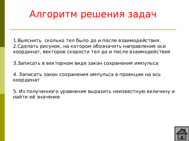 Алгоритм решения задач  1.Выяснить сколько тел было до и после взаимодействия. 2.Сделать рисунок, на котором обозначить направления оси координат, векторов скорости тел до и после взаимодействия 3.Записать в векторном виде закон сохранения импульса 4. Записать закон сохранения импульса в проекции на ось координат 5. Из полученного уравнения выразить неизвестную величину и найти её значение 