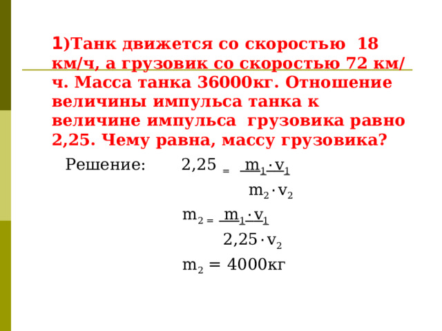  1 )Танк движется со скоростью 18 км/ч, а грузовик со скоростью 72 км/ч. Масса танка 36000кг. Отношение величины импульса танка к величине импульса грузовика равно 2,25. Чему равна, массу грузовика?   Решение: 2,25 =  m 1 ٠ v 1  m 2 ٠ v 2  m 2 =  m 1 ٠ v 1  2,25 ٠ v 2   m 2 = 4000кг  