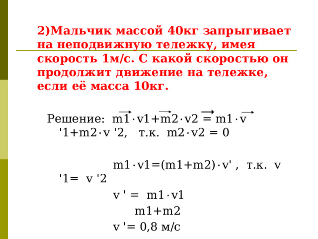  2)Мальчик массой 40кг запрыгивает на неподвижную тележку, имея скорость 1м/с. С какой скоростью он продолжит движение на тележке, если её масса 10кг.  Решение: m1 ٠ v1+m2 ٠ v2 = m1 ٠ v '1+m2 ٠ v '2, т.к. m2 ٠ v2 = 0  m1 ٠ v1=(m1+m2) ٠ v' , т.к. v '1= v '2  v ' = m1 ٠ v1  m1+m2  v '= 0,8 м/с  