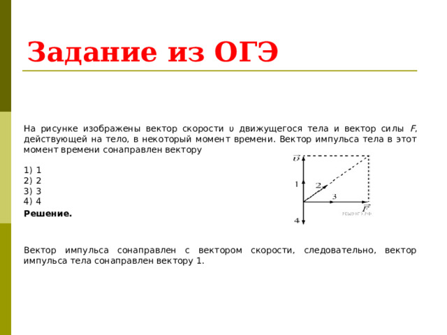 Задание из ОГЭ   На рисунке изображены вектор скорости υ движущегося тела и вектор силы F , действующей на тело, в некоторый момент времени. Вектор импульса тела в этот момент времени сонаправлен вектору   1)  1 2)  2 3)  3 4)  4 Решение.   Вектор импульса сонаправлен с вектором скорости, следовательно, вектор импульса тела сонаправлен вектору 1. 
