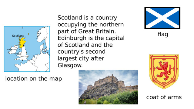 Scotland is a country occupying the northern part of Great Britain. Edinburgh is the capital of Scotland and the country's second largest city after Glasgow. flag Scotland location on the map coat of arms 