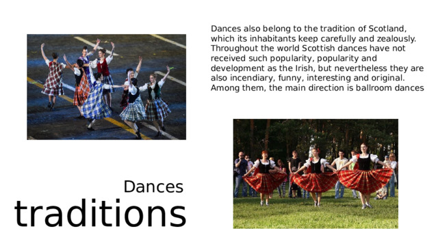 Dances also belong to the tradition of Scotland, which its inhabitants keep carefully and zealously. Throughout the world Scottish dances have not received such popularity, popularity and development as the Irish, but nevertheless they are also incendiary, funny, interesting and original. Among them, the main direction is ballroom dances Dances traditions 