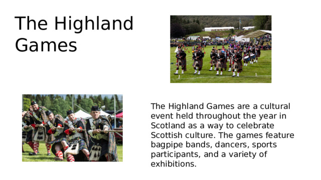 The Highland Games The Highland Games are a cultural event held throughout the year in Scotland as a way to celebrate Scottish culture. The games feature bagpipe bands, dancers, sports participants, and a variety of exhibitions. 