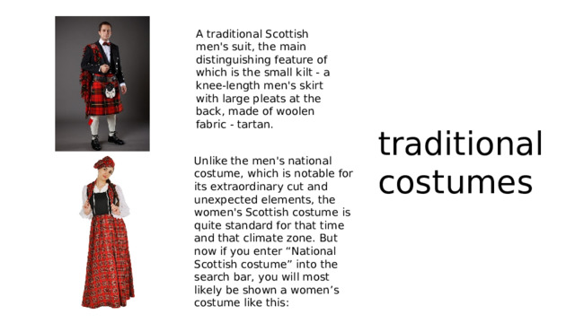 A traditional Scottish men's suit, the main distinguishing feature of which is the small kilt - a knee-length men's skirt with large pleats at the back, made of woolen fabric - tartan. traditional costumes Unlike the men's national costume, which is notable for its extraordinary cut and unexpected elements, the women's Scottish costume is quite standard for that time and that climate zone. But now if you enter “National Scottish costume” into the search bar, you will most likely be shown a women’s costume like this: 