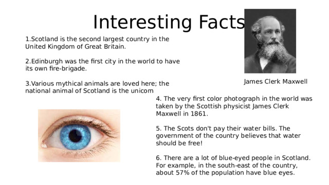 Interesting Facts 1.Scotland is the second largest country in the United Kingdom of Great Britain. 2.Edinburgh was the first city in the world to have its own fire-brigade. 3.Various mythical animals are loved here; the national animal of Scotland is the unicorn James Clerk Maxwell 4. The very first color photograph in the world was taken by the Scottish physicist James Clerk Maxwell in 1861. 5. The Scots don't pay their water bills. The government of the country believes that water should be free! 6. There are a lot of blue-eyed people in Scotland. For example, in the south-east of the country, about 57% of the population have blue eyes. 