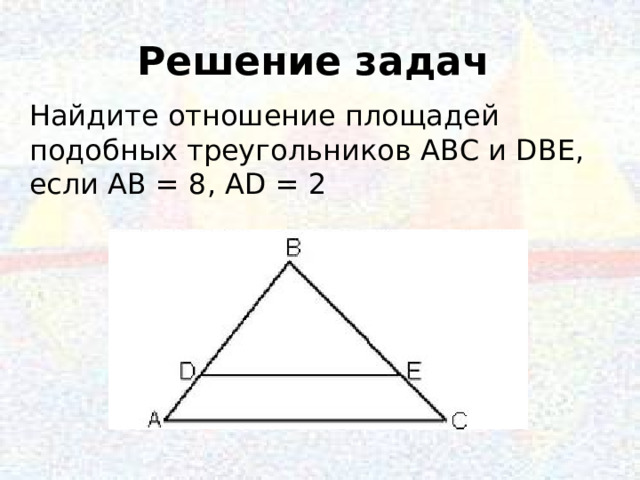 Решение задач Найдите отношение площадей подобных треугольников АВС и DВЕ, если АВ = 8, АD = 2 10 