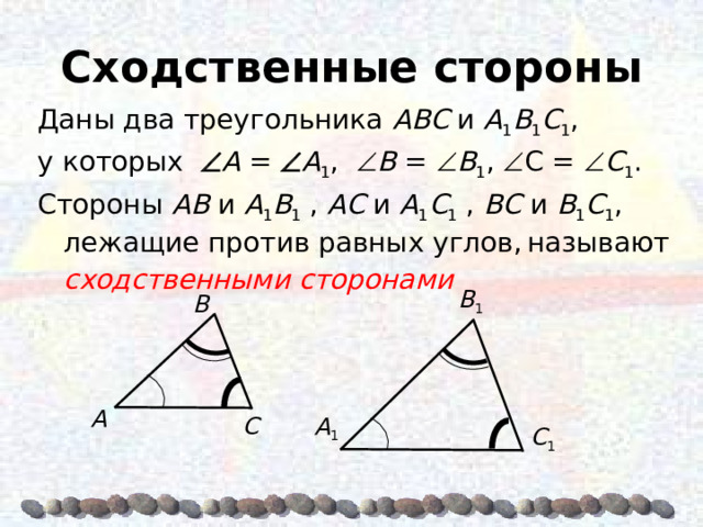 Сходственные стороны Даны два треугольника AΒC и A 1 Β 1 C 1 , у которых  A =  A 1 ,  Β =  Β 1 ,  C =  C 1 . Стороны AΒ и A 1 Β 1 , AC и A 1 C 1 , ΒC и Β 1 C 1 , лежащие против равных углов,  называют сходственными сторонами Β 1 Β A A 1 C  C 1 