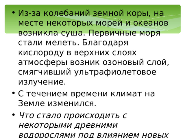 Из-за колебаний земной коры, на месте некоторых морей и океанов возникла суша. Первичные моря стали мелеть. Благодаря кислороду в верхних слоях атмосферы возник озоновый слой, смягчивший ультрафиолетовое излучение. С течением времени климат на Земле изменился. Что стало происходить с некоторыми древними водорослями под влиянием новых условий жизни? 