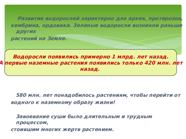    Развитие водорослей характерно для архея, протерозоя, кембрика, ордовика. Зеленые водоросли возникли раньше других растений на Земле.         580 млн. лет понадобилось растениям, чтобы перейти от водного к наземному образу жизни!   Завоевание суши было длительным и трудным процессом, стоившим многих жертв растениям. Водоросли появились примерно 1 млрд. лет назад. А первые наземные растения появились только 420 млн. лет назад. 