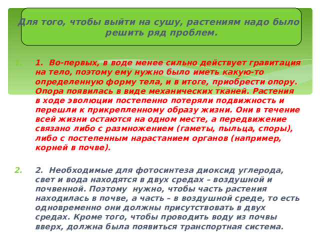 Для того, чтобы выйти на сушу, растениям надо было решить ряд проблем. 1. Во-первых, в воде менее сильно действует гравитация на тело, поэтому ему нужно было иметь какую-то определенную форму тела, и в итоге, приобрести опору. Опора появилась в виде механических тканей. Растения в ходе эволюции постепенно потеряли подвижность и перешли к прикрепленному образу жизни. Они в течение всей жизни остаются на одном месте, а передвижение связано либо с размножением (гаметы, пыльца, споры), либо с постепенным нарастанием органов (например, корней в почве).  2. Необходимые для фотосинтеза диоксид углерода, свет и вода находятся в двух средах – воздушной и почвенной. Поэтому нужно, чтобы часть растения находилась в почве, а часть – в воздушной среде, то есть одновременно они должны присутствовать в двух средах. Кроме того, чтобы проводить воду из почвы вверх, должна была появиться транспортная система. 