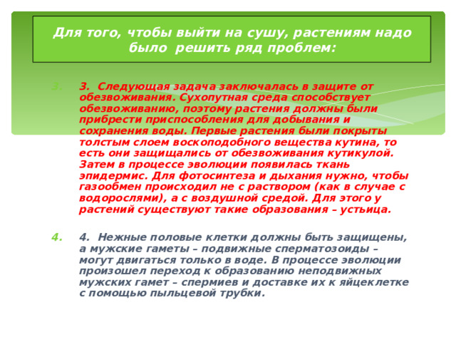 Для того, чтобы выйти на сушу, растениям надо было решить ряд проблем: 3. Следующая задача заключалась в защите от обезвоживания. Сухопутная среда способствует обезвоживанию, поэтому растения должны были прибрести приспособления для добывания и сохранения воды. Первые растения были покрыты толстым слоем воскоподобного вещества кутина, то есть они защищались от обезвоживания кутикулой. Затем в процессе эволюции появилась ткань эпидермис. Для фотосинтеза и дыхания нужно, чтобы газообмен происходил не с раствором (как в случае с водорослями), а с воздушной средой. Для этого у растений существуют такие образования – устьица.  4. Нежные половые клетки должны быть защищены, а мужские гаметы – подвижные сперматозоиды – могут двигаться только в воде. В процессе эволюции произошел переход к образованию неподвижных мужских гамет – спермиев и доставке их к яйцеклетке с помощью пыльцевой трубки.  