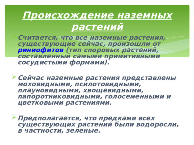Происхождение наземных растений Считается, что все наземные растения, существующие сейчас, произошли от риниофитов (тип споровых растений, составленный самыми примитивными сосудистыми формами).  Сейчас наземные растения представлены моховидными, псилотовидными, плауновидными, хвощевидными, папоротниковидными, голосеменными и цветковыми растениями.  Предполагается, что предками всех существующих растений были водоросли, в частности, зеленые. 