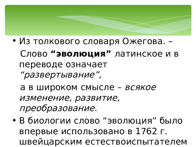 Из толкового словаря Ожегова. –  Слово “эволюция” латинское и в переводе означает “развертывание” ,  а в широком смысле – всякое изменение, развитие, преобразование . В биологии слово “эволюция” было впервые использовано в 1762 г. швейцарским естествоиспытателем и философом Шарлем Бонне . 