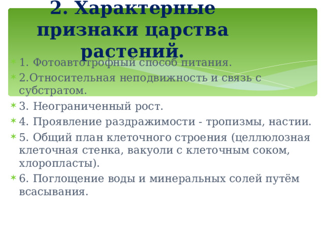 2. Характерные признаки царства растений. 1. Фотоавтотрофный способ питания. 2.Относительная неподвижность и связь с субстратом. 3. Неограниченный рост. 4. Проявление раздражимости - тропизмы, настии. 5. Общий план клеточного строения (целлюлозная клеточная стенка, вакуоли с клеточным соком, хлоропласты). 6. Поглощение воды и минеральных солей путём всасывания. 