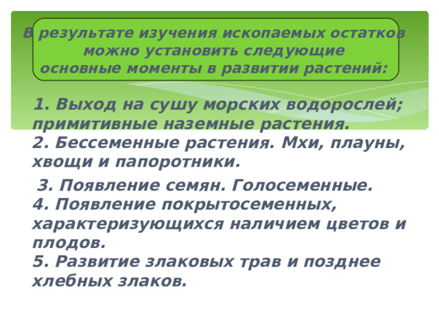    В результате изучения ископаемых остатков можно установить следующие основные моменты в развитии растений:   1. Выход на сушу морских водорослей; примитивные наземные растения.  2. Бессеменные растения. Мхи, плауны, хвощи и папоротники.  3. Появление семян. Голосеменные.  4. Появление покрытосеменных, характеризующихся наличием цветов и плодов.  5. Развитие злаковых трав и позднее хлебных злаков. 