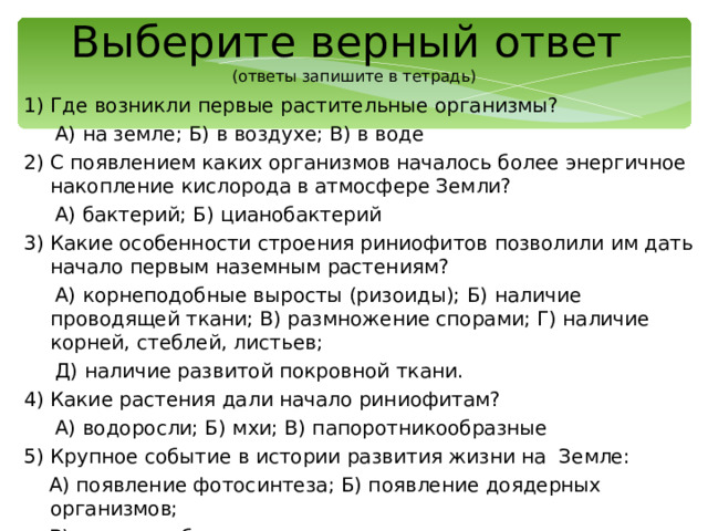 Выберите верный ответ  (ответы запишите в тетрадь) 1) Где возникли первые растительные организмы?  А) на земле; Б) в воздухе; В) в воде 2) С появлением каких организмов началось более энергичное накопление кислорода в атмосфере Земли?  А) бактерий; Б) цианобактерий 3) Какие особенности строения риниофитов позволили им дать начало первым наземным растениям?  А) корнеподобные выросты (ризоиды); Б) наличие проводящей ткани; В) размножение спорами; Г) наличие корней, стеблей, листьев;  Д) наличие развитой покровной ткани. 4) Какие растения дали начало риниофитам?  А) водоросли; Б) мхи; В) папоротникообразные 5) Крупное событие в истории развития жизни на Земле:  А) появление фотосинтеза; Б) появление доядерных организмов;  В) верно а и б 