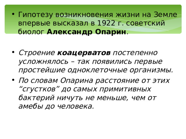 Гипотезу возникновения жизни на Земле впервые высказал в 1922  г. советский биолог Александр Опарин . Строение коацерватов постепенно усложнялось – так появились первые простейшие одноклеточные организмы. По словам Опарина расстояние от этих “сгустков” до самых примитивных бактерий ничуть не меньше, чем от амебы до человека. 