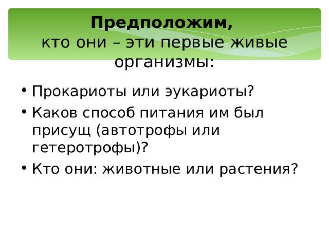 Предположим,  кто они – эти первые живые организмы: Прокариоты или эукариоты? Каков способ питания им был присущ (автотрофы или гетеротрофы)? Кто они: животные или растения? 