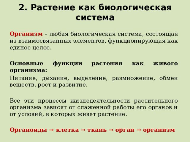 2. Растение как биологическая система Организм – любая биологическая система, состоящая из взаимосвязанных элементов, функционирующая как единое целое. Основные функции растения как живого организма: Питание, дыхание, выделение, размножение, обмен веществ, рост и развитие. Все эти процессы жизнедеятельности растительного организма зависят от слаженной работы его органов и от условий, в которых живет растение. Органоиды → клетка → ткань → орган → организм  