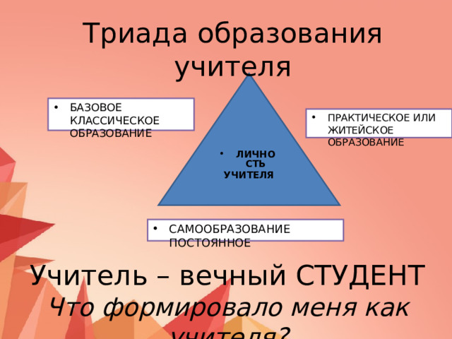 Триада образования учителя БАЗОВОЕ КЛАССИЧЕСКОЕ ОБРАЗОВАНИЕ ПРАКТИЧЕСКОЕ ИЛИ ЖИТЕЙСКОЕ ОБРАЗОВАНИЕ ЛИЧНОСТЬ  УЧИТЕЛЯ САМООБРАЗОВАНИЕ ПОСТОЯННОЕ Учитель – вечный СТУДЕНТ Что формировало меня как учителя? 
