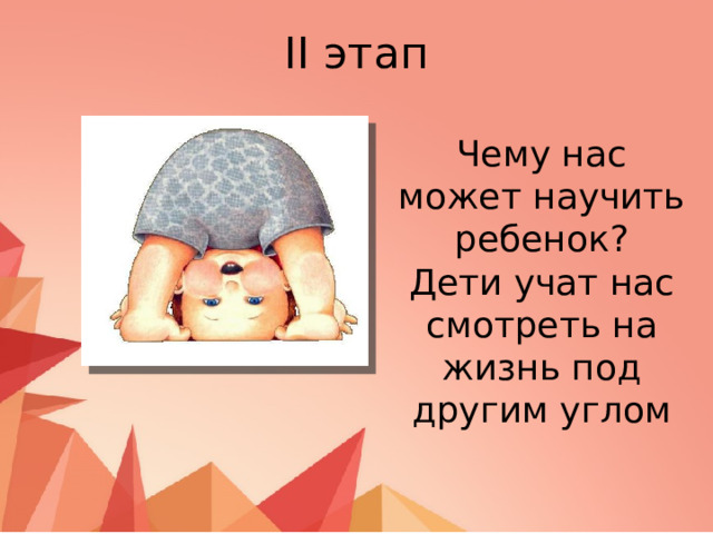 II этап Чему нас может научить ребенок? Дети учат нас смотреть на жизнь под другим углом 