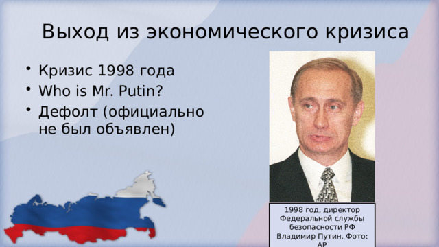 Выход из экономического кризиса Кризис 1998 года Who is Mr. Putin? Дефолт (официально не был объявлен) 1998 год, директор Федеральной службы безопасности РФ Владимир Путин. Фото: AP 