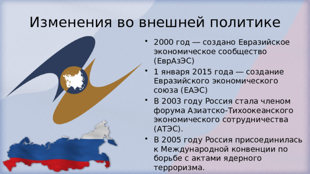 Изменения во внешней политике 2000 год ― создано Евразийское экономическое сообщество (ЕврАзЭС) 1 января 2015 года ― создание Евразийского экономического союза (ЕАЭС) В 2003 году Россия стала членом форума Азиатско-Тихоокеанского экономического сотрудничества (АТЭС). В 2005 году Россия присоединилась к Международной конвенции по борьбе с актами ядерного терроризма. В 2009 году был создан Таможенный союз (Россия, Белоруссия, Казахстан). 