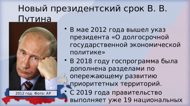 Новый президентский срок В. В. Путина В мае 2012 года вышел указ президента «О долгосрочной государственной экономической политике» В 2018 году госпрограмма была дополнена разделами по опережающему развитию приоритетных территорий. С 2019 года правительство выполняет уже 19 национальных проектов 2012 год. Фото: AP 