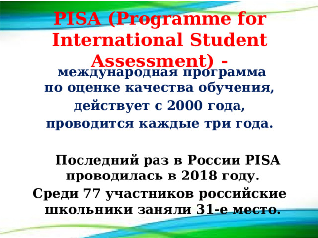 PISA (Programme for International Student Assessment) -  международная программа по оценке качества обучения,  действует с 2000 года, проводится каждые три года.   Последний раз в России PISA проводилась в 2018 году. Среди 77 участников российские школьники заняли 31-е место. 