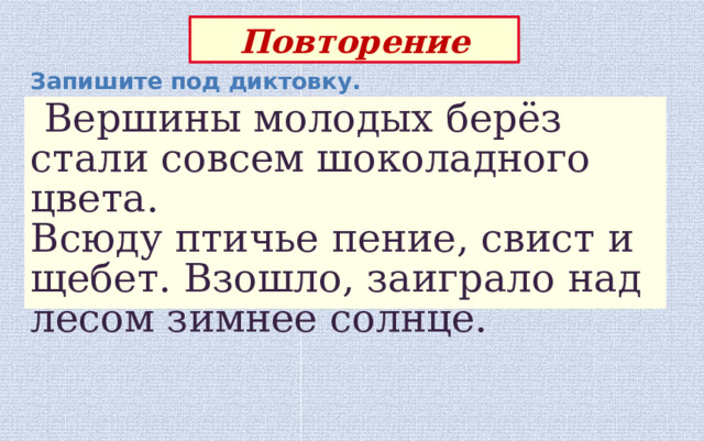 Повторение Запишите под диктовку.  Вершины молодых берёз стали совсем шоколадного цвета. Всюду птичье пение, свист и щебет. Взошло, заиграло над лесом зимнее солнце. 