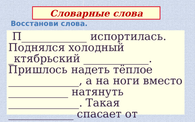 Словарные слова Восстанови слова.  П____________ испортилась. Поднялся холодный _ктябрьский ____________. Пришлось надеть тёплое _____________, а на ноги вместо ___________ натянуть _____________. Такая ____________ спасает от ________________. 