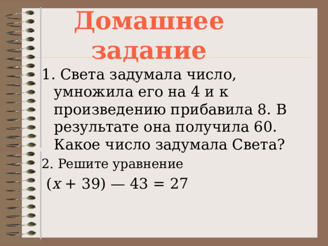 Домашнее задание 1. Света задумала число, умножила его на 4 и к произведению прибавила 8. В результате она получила 60. Какое число задумала Света? 2. Решите уравнение   ( х  + 39) — 43 = 27  