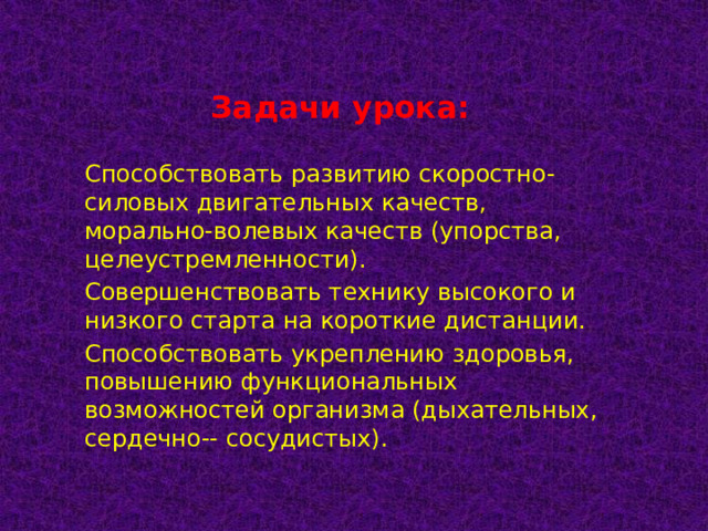 Задачи урока: Способствовать развитию скоростно-силовых двигательных качеств, морально-волевых качеств (упорства, целеустремленности). Совершенствовать технику высокого и низкого старта на короткие дистанции. Способствовать укреплению здоровья, повышению функциональных возможностей организма (дыхательных, сердечно-- сосудистых).  