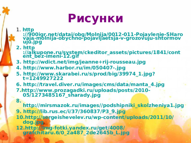 Рисунки 1. http ://900igr.net/datai/obg/Molnija/0012-011-Pojavlenie-SHarovaja-molnija-obychno-pojavljaetsja-v-grozovuju-shtormovuju.jpg 2. http ://alkupone.ru/system/ckeditor_assets/pictures/1841/content_bez-imeni-12.gif 3. http ://wdict.net/img/jeanne+rij-rousseau.jpg 4. http://www.harbor.ru/im/050407-.jpg 5. http://www.skarabei.ru/s/prod/big/39974_1.jpg?t=1249927222 6. http://travel.diver.ru/images/cms/data/manta_4.jpg 7.http://www.prozagadki.ru/uploads/posts/2010-05/1273485167_sharady.jpg 8. http://mirsmazok.ru/images//podshipniki_skolzheniya1.jpg 9. http://lib.rus.ec/i/37/360837/P3_9.jpg 10.http://sergeishevelev.ru/wp-content/uploads/2011/10/dog.jpg 12.http://img-fotki.yandex.ru/get/4008/grafchitaru.6/0_2a487_2de2645b_L.jpg 