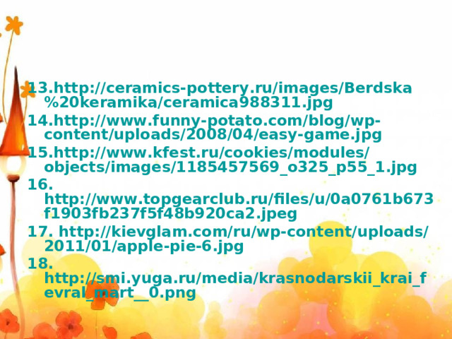 13.http://ceramics-pottery.ru/images/Berdska%20keramika/ceramica988311.jpg 14.http://www.funny-potato.com/blog/wp-content/uploads/2008/04/easy-game.jpg 15.http://www.kfest.ru/cookies/modules/objects/images/1185457569_o325_p55_1.jpg 16. http://www.topgearclub.ru/files/u/0a0761b673f1903fb237f5f48b920ca2.jpeg 17. http://kievglam.com/ru/wp-content/uploads/2011/01/apple-pie-6.jpg 18. http://smi.yuga.ru/media/krasnodarskii_krai_fevral_mart__0.png 