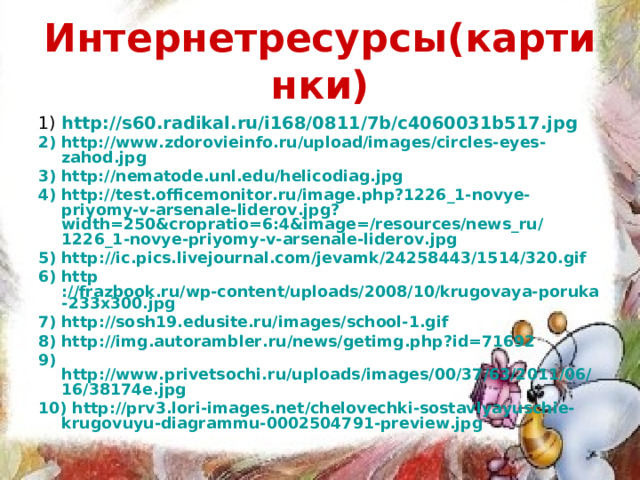 Интернетресурсы(картинки) 1) http ://s60.radikal.ru/i168/0811/7b/c4060031b517.jpg 2) http://www.zdorovieinfo.ru/upload/images/circles-eyes-zahod.jpg 3) http://nematode.unl.edu/helicodiag.jpg 4) http://test.officemonitor.ru/image.php?1226_1-novye-priyomy-v-arsenale-liderov.jpg?width=250&cropratio=6:4&image=/resources/news_ru/1226_1-novye-priyomy-v-arsenale-liderov.jpg 5) http ://ic.pics.livejournal.com/jevamk/24258443/1514/320.gif 6) http ://frazbook.ru/wp-content/uploads/2008/10/krugovaya-poruka-233x300.jpg 7) http ://sosh19.edusite.ru/images/school-1.gif 8) http ://img.autorambler.ru/news/getimg.php?id=71692 9) http://www.privetsochi.ru/uploads/images/00/37/63/2011/06/16/38174e.jpg 10) http://prv3.lori-images.net/chelovechki-sostavlyayuschie-krugovuyu-diagrammu-0002504791-preview.jpg 