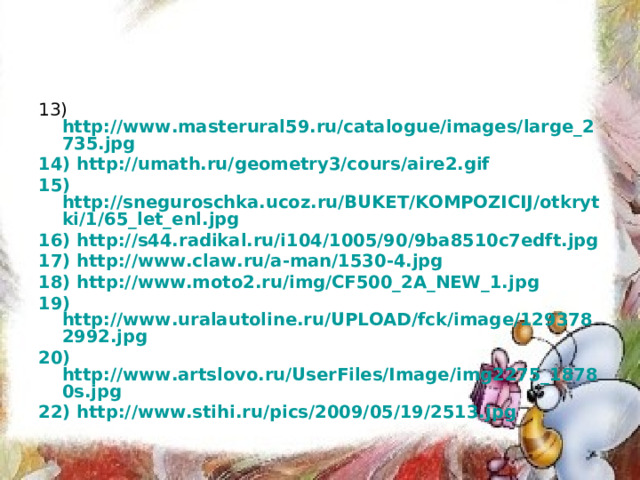 13) http://www.masterural59.ru/catalogue/images/large_2735.jpg 14) http://umath.ru/geometry3/cours/aire2.gif 15) http://sneguroschka.ucoz.ru/BUKET/KOMPOZICIJ/otkrytki/1/65_let_enl.jpg 16) http://s44.radikal.ru/i104/1005/90/9ba8510c7edft.jpg 17) http://www.claw.ru/a-man/1530-4.jpg 18) http://www.moto2.ru/img/CF500_2A_NEW_1.jpg 19) http://www.uralautoline.ru/UPLOAD/fck/image/1293782992.jpg 20) http://www.artslovo.ru/UserFiles/Image/img2275_18780s.jpg 22) http://www.stihi.ru/pics/2009/05/19/2513.jpg 