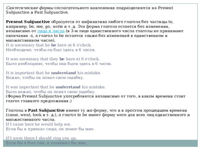 Синтетические формы сослагательного наклонения подразделяются на Present Subjunctive и Past Subjunctive. Present Subjunctive образуется от инфинитива любого глагола без частицы to, например, be, see, go, write и т. д. Эта форма глагола остается без изменения, независимо от лица и числа (в 3-м лице единственного числа глаголы не принимают окончания -s, а глагол to be остается также без изменений в единственном и множественном числе). It is necessary that he be here at 6 o'clock.  Необходимо, чтобы он был здесь в 6 часов.   It was necessary that they be here at 6 o'clock.  Было необходимо, чтобы они были здесь в 6 часов.   It is important that he understand his mistake.  Важно, чтобы он понял свою ошибку.   It was important that he understand his mistake.  Было важно, чтобы он понял свою ошибку. (Форма Present Subjunctive употребляется независимо от того, в каком времени стоит глагол главного предложения.) Глаголы в Past Subjunctive имеют ту же форму, что и в простом прошедшем времени (came, went, took и т. д.), а глагол to be имеет форму were для всех лиц единственного и множественного числа. If I саmе here he would help me.  Если бы я приехал сюда, он помог бы мне.   If I were there I should ring you up.  Если бы я был там, я позвонил бы вам. 