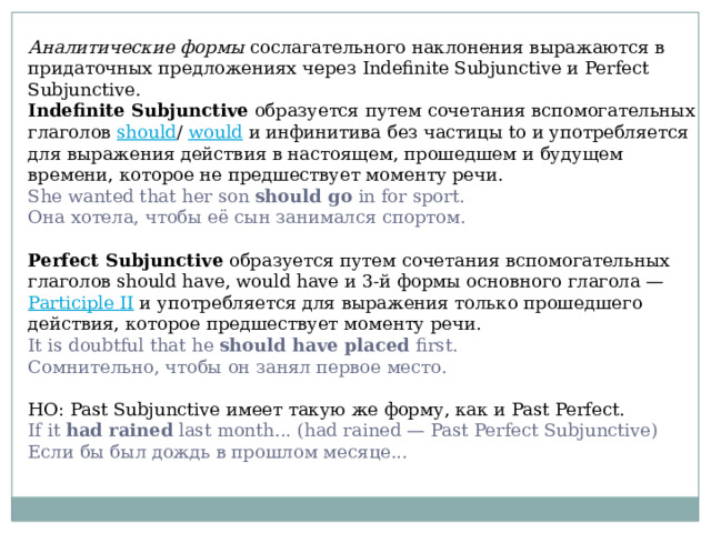 Аналитические формы сослагательного наклонения выражаются в придаточных предложениях через Indefinite Subjunctive и Perfect Subjunctive. Indefinite Subjunctive образуется путем сочетания вспомогательных глаголов should / would и инфинитива без частицы to и употребляется для выражения действия в настоящем, прошедшем и будущем времени, которое не предшествует моменту речи. She wanted that her son should go in for sport.  Она хотела, чтобы её сын занимался спортом. Perfect Subjunctive образуется путем сочетания вспомогательных глаголов should have, would have и 3-й формы основного глагола — Participle II и употребляется для выражения только прошедшего действия, которое предшествует моменту речи. It is doubtful that he should have placed first.  Сомнительно, чтобы он занял первое место. НО: Past Subjunctive имеет такую же форму, как и Past Perfect. If it had rained last month... (had rained — Past Perfect Subjunctive)  Если бы был дождь в прошлом месяце... 