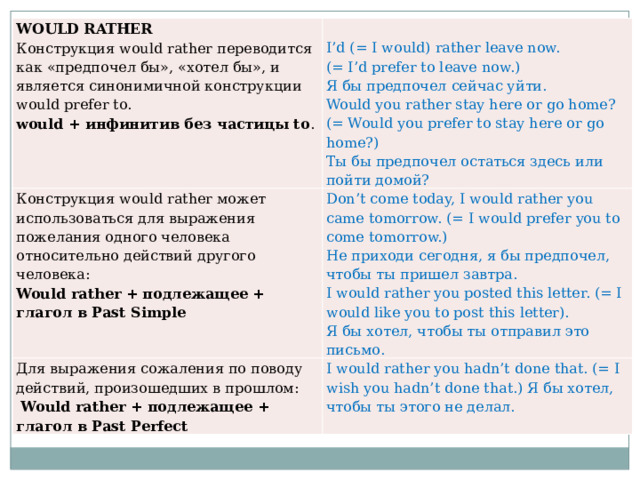 WOULD RATHER Конструкция would rather переводится как «предпочел бы», «хотел бы», и является синонимичной конструкции would prefer to. Конструкция would rather может использоваться для выражения пожелания одного человека относительно действий другого человека:   I’d (= I would) rather leave now. Would rather + подлежащее + глагол в Past Simple Don’t come today, I would rather you came tomorrow. (= I would prefer you to come tomorrow.) Для выражения сожаления по поводу действий, произошедших в прошлом: would + инфинитив без частицы to . Не приходи сегодня, я бы предпочел, чтобы ты пришел завтра.  Would rather + подлежащее + глагол в Past Perfect I would rather you hadn’t done that. (= I wish you hadn’t done that.) Я бы хотел, чтобы ты этого не делал. (= I’d prefer to leave now.) Я бы предпочел сейчас уйти. I would rather you posted this letter. (= I would like you to post this letter). Would you rather stay here or go home? (= Would you prefer to stay here or go home?) Я бы хотел, чтобы ты отправил это письмо. Ты бы предпочел остаться здесь или пойти домой? 